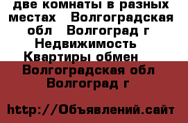 две комнаты в разных местах - Волгоградская обл., Волгоград г. Недвижимость » Квартиры обмен   . Волгоградская обл.,Волгоград г.